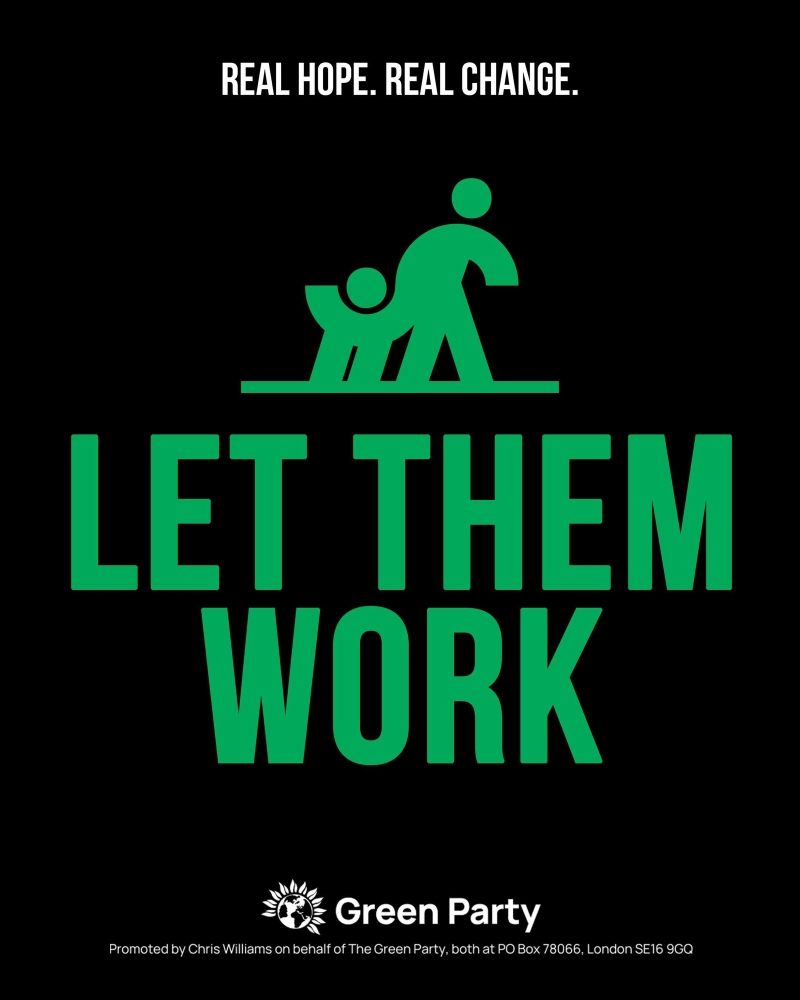 REAL HOPE. REAL CHANGE.
LET THEM WORK
Green Party
Promoted by Chris Williams on behalf of The Green Party, both at PO Box 78066, London SE16 9GQ